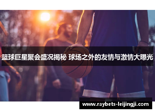篮球巨星聚会盛况揭秘 球场之外的友情与激情大曝光