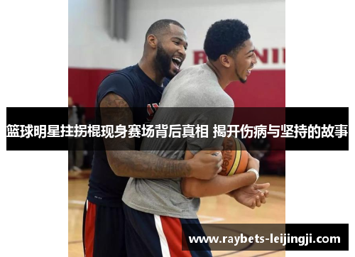 篮球明星拄拐棍现身赛场背后真相 揭开伤病与坚持的故事