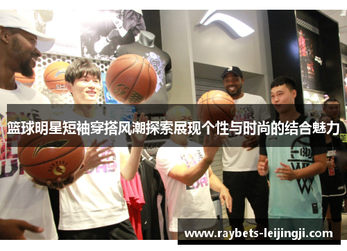 篮球明星短袖穿搭风潮探索展现个性与时尚的结合魅力