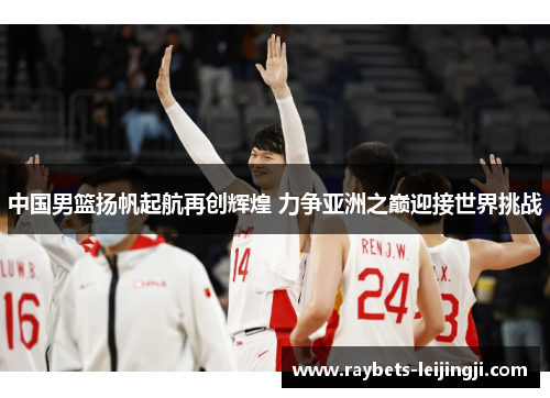 中国男篮扬帆起航再创辉煌 力争亚洲之巅迎接世界挑战