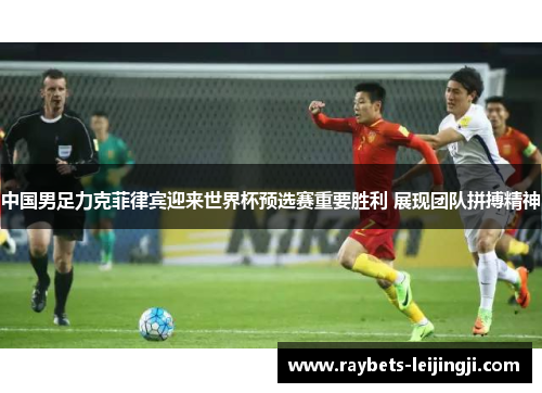 中国男足力克菲律宾迎来世界杯预选赛重要胜利 展现团队拼搏精神